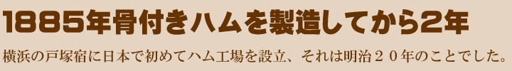 １８８５年骨付きハムを製造してから２年、横浜の戸塚宿に日本で初めてハム工場を設立、それは明治２０年のことでした。